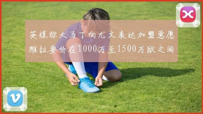 英媒称大马丁向尤文表达加盟意愿维拉要价在1000万至1500万欧之间