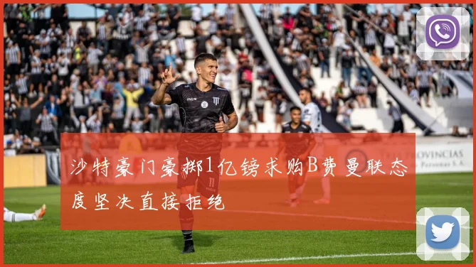 沙特豪门豪掷1亿镑求购B费曼联态度坚决直接拒绝