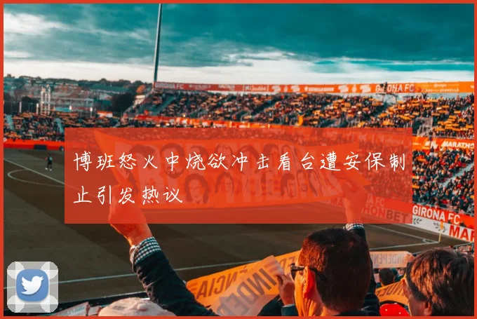 博班怒火中烧欲冲击看台遭安保制止引发热议