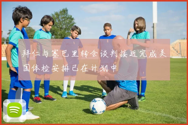 拜仁与塞巴里转会谈判接近完成美国体检安排已在计划中