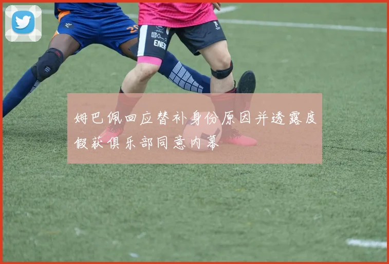 姆巴佩回应替补身份原因并透露度假获俱乐部同意内幕