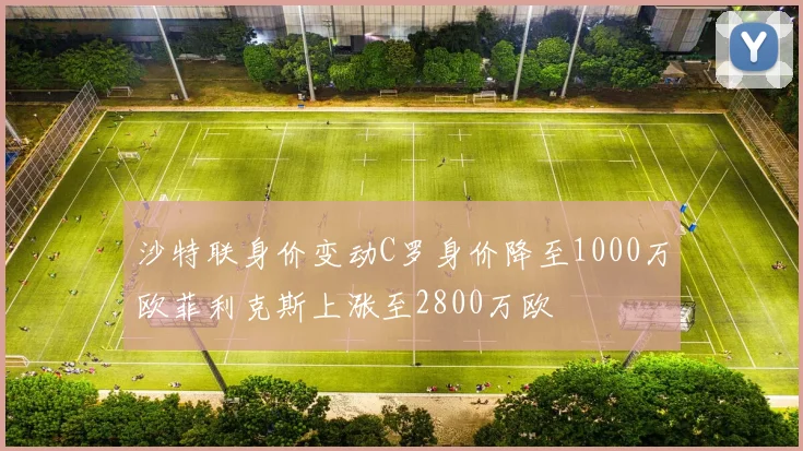 沙特联身价变动C罗身价降至1000万欧菲利克斯上涨至2800万欧