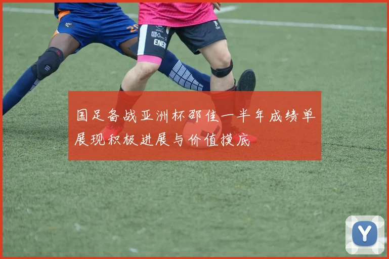 国足备战亚洲杯邵佳一半年成绩单展现积极进展与价值摸底