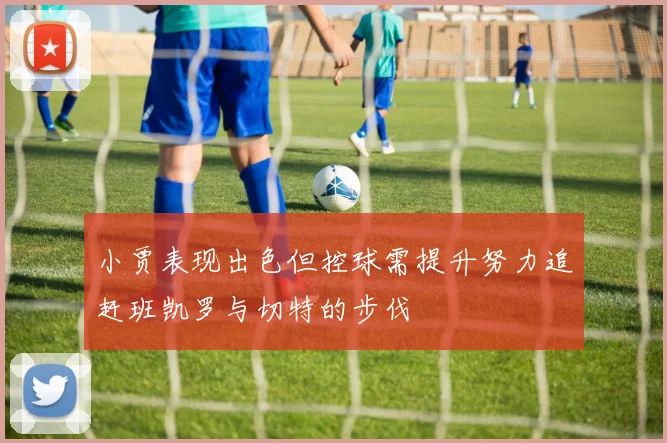 小贾表现出色但控球需提升努力追赶班凯罗与切特的步伐