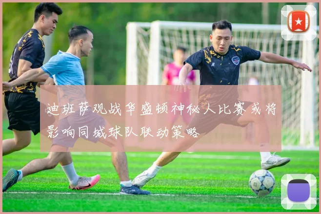 迪班萨观战华盛顿神秘人比赛或将影响同城球队联动策略
