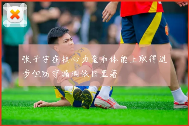 张子宇在核心力量和体能上取得进步但防守漏洞依旧显著