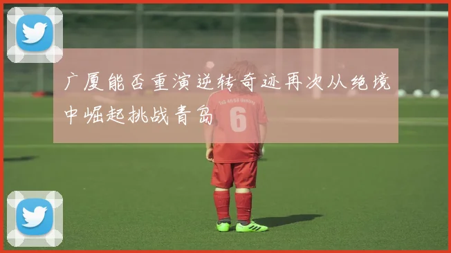 广厦能否重演逆转奇迹再次从绝境中崛起挑战青岛