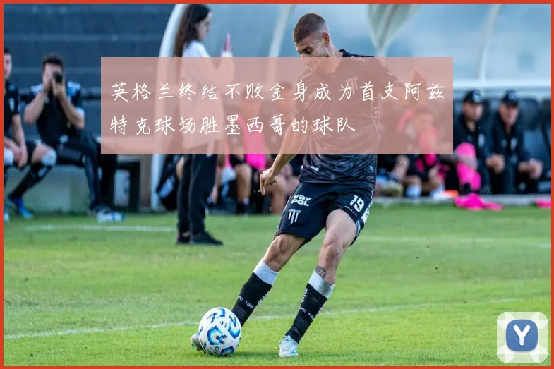 英格兰终结不败金身成为首支阿兹特克球场胜墨西哥的球队
