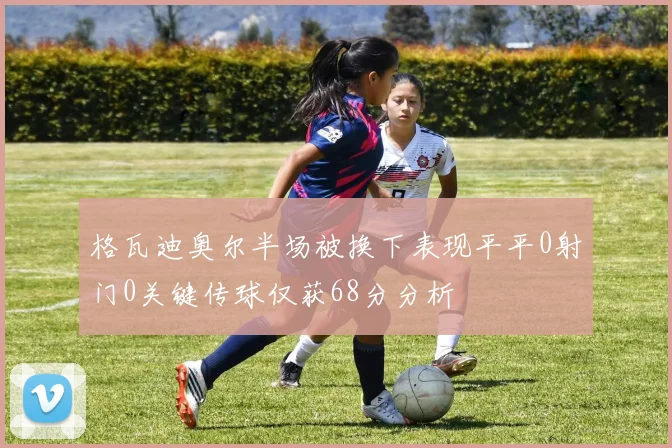格瓦迪奥尔半场被换下表现平平0射门0关键传球仅获68分分析